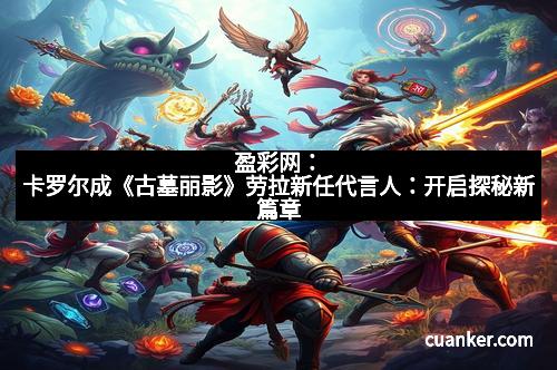 盈彩网：卡罗尔成《古墓丽影》劳拉新任代言人：开启探秘新篇章